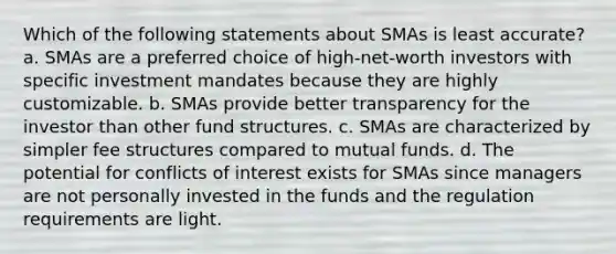 Which of the following statements about SMAs is least accurate? a. SMAs are a preferred choice of high-net-worth investors with specific investment mandates because they are highly customizable. b. SMAs provide better transparency for the investor than other fund structures. c. SMAs are characterized by simpler fee structures compared to mutual funds. d. The potential for conflicts of interest exists for SMAs since managers are not personally invested in the funds and the regulation requirements are light.