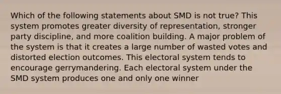 Which of the following statements about SMD is not true? This system promotes greater diversity of representation, stronger party discipline, and more coalition building. A major problem of the system is that it creates a large number of wasted votes and distorted election outcomes. This electoral system tends to encourage gerrymandering. Each electoral system under the SMD system produces one and only one winner