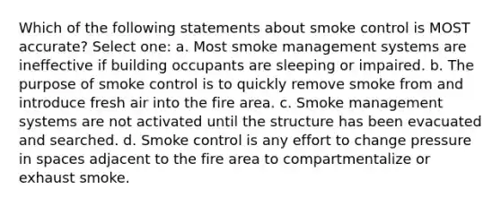 Which of the following statements about smoke control is MOST accurate? Select one: a. Most smoke management systems are ineffective if building occupants are sleeping or impaired. b. The purpose of smoke control is to quickly remove smoke from and introduce fresh air into the fire area. c. Smoke management systems are not activated until the structure has been evacuated and searched. d. Smoke control is any effort to change pressure in spaces adjacent to the fire area to compartmentalize or exhaust smoke.