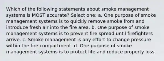 Which of the following statements about smoke management systems is MOST accurate? Select one: a. One purpose of smoke management systems is to quickly remove smoke from and introduce fresh air into the fire area. b. One purpose of smoke management systems is to prevent fire spread until firefighters arrive. c. Smoke management is any effort to change pressure within the fire compartment. d. One purpose of smoke management systems is to protect life and reduce property loss.