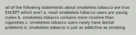 all of the following statements about smokeless tobacco are true EXCEPT which one? a. most smokeless tobacco users are young males b. smokeless tobacco contains more nicotine than cigarettes c. smokeless tobacco users rarely have dental problems d. smokeless tobacco is just as addictive as smoking