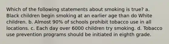 Which of the following statements about smoking is true? a. Black children begin smoking at an earlier age than do White children. b. Almost 90% of schools prohibit tobacco use in all locations. c. Each day over 6000 children try smoking. d. Tobacco use prevention programs should be initiated in eighth grade.