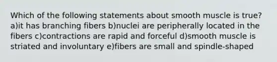 Which of the following statements about smooth muscle is true? a)it has branching fibers b)nuclei are peripherally located in the fibers c)contractions are rapid and forceful d)smooth muscle is striated and involuntary e)fibers are small and spindle-shaped