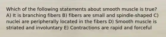 Which of the following statements about smooth muscle is true? A) It is branching fibers B) fibers are small and spindle-shaped C) nuclei are peripherally located in the fibers D) Smooth muscle is striated and involuntary E) Contractions are rapid and forceful