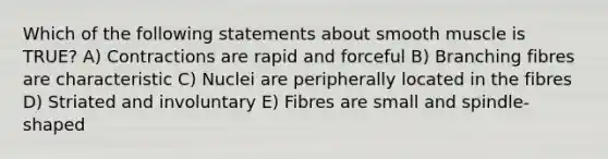 Which of the following statements about smooth muscle is TRUE? A) Contractions are rapid and forceful B) Branching fibres are characteristic C) Nuclei are peripherally located in the fibres D) Striated and involuntary E) Fibres are small and spindle-shaped