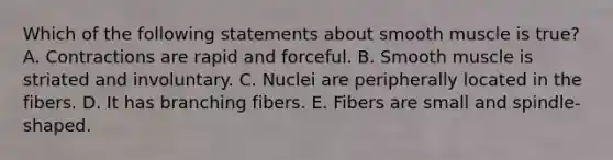 Which of the following statements about smooth muscle is true? A. Contractions are rapid and forceful. B. Smooth muscle is striated and involuntary. C. Nuclei are peripherally located in the fibers. D. It has branching fibers. E. Fibers are small and spindle-shaped.