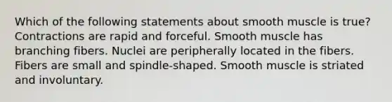 Which of the following statements about smooth muscle is true? Contractions are rapid and forceful. Smooth muscle has branching fibers. Nuclei are peripherally located in the fibers. Fibers are small and spindle-shaped. Smooth muscle is striated and involuntary.