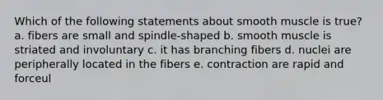 Which of the following statements about smooth muscle is true? a. fibers are small and spindle-shaped b. smooth muscle is striated and involuntary c. it has branching fibers d. nuclei are peripherally located in the fibers e. contraction are rapid and forceul