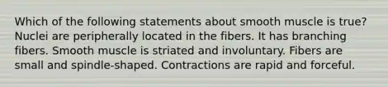 Which of the following statements about smooth muscle is true? Nuclei are peripherally located in the fibers. It has branching fibers. Smooth muscle is striated and involuntary. Fibers are small and spindle-shaped. Contractions are rapid and forceful.