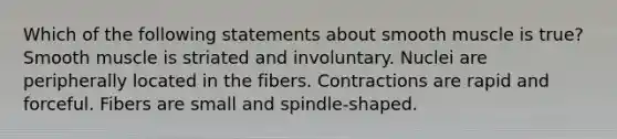 Which of the following statements about smooth muscle is true? Smooth muscle is striated and involuntary. Nuclei are peripherally located in the fibers. Contractions are rapid and forceful. Fibers are small and spindle-shaped.