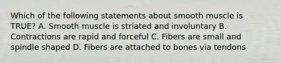 Which of the following statements about smooth muscle is TRUE? A. Smooth muscle is striated and involuntary B. Contractions are rapid and forceful C. Fibers are small and spindle shaped D. Fibers are attached to bones via tendons