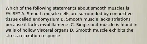 Which of the following statements about smooth muscles is FALSE? A. Smooth muscle cells are surrounded by connective tissue called endomysium B. Smooth muscle lacks striations because it lacks myofillaments C. Single-unit muscle is found in walls of hollow visceral organs D. Smooth muscle exhibits the stress-relaxation response