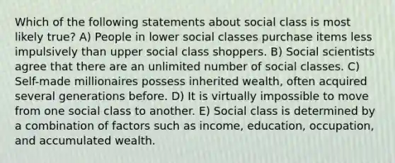 Which of the following statements about social class is most likely true? A) People in lower social classes purchase items less impulsively than upper social class shoppers. B) Social scientists agree that there are an unlimited number of social classes. C) Self-made millionaires possess inherited wealth, often acquired several generations before. D) It is virtually impossible to move from one social class to another. E) Social class is determined by a combination of factors such as income, education, occupation, and accumulated wealth.