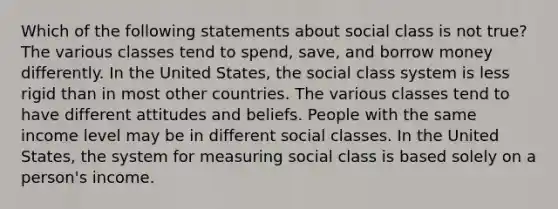 Which of the following statements about social class is not true? The various classes tend to spend, save, and borrow money differently. In the United States, the social class system is less rigid than in most other countries. The various classes tend to have different attitudes and beliefs. People with the same income level may be in different social classes. In the United States, the system for measuring social class is based solely on a person's income.