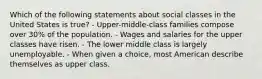 Which of the following statements about social classes in the United States is true? - Upper-middle-class families compose over 30% of the population. - Wages and salaries for the upper classes have risen. - The lower middle class is largely unemployable. - When given a choice, most American describe themselves as upper class.