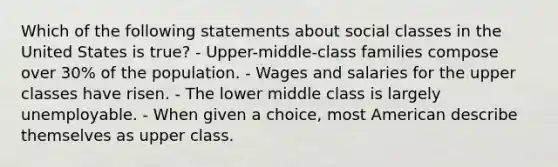 Which of the following statements about social classes in the United States is true? - Upper-middle-class families compose over 30% of the population. - Wages and salaries for the upper classes have risen. - The lower middle class is largely unemployable. - When given a choice, most American describe themselves as upper class.