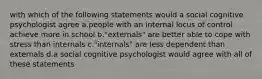 with which of the following statements would a social cognitive psychologist agree a.people with an internal locus of control achieve more in school b."externals" are better able to cope with stress than internals c."internals" are less dependent than externals d.a social cognitive psychologist would agree with all of these statements