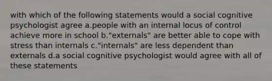 with which of the following statements would a social cognitive psychologist agree a.people with an internal locus of control achieve more in school b."externals" are better able to cope with stress than internals c."internals" are less dependent than externals d.a social cognitive psychologist would agree with all of these statements