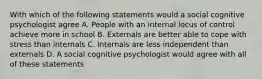 With which of the following statements would a social cognitive psychologist agree A. People with an internal locus of control achieve more in school B. Externals are better able to cope with stress than internals C. Internals are less independent than externals D. A social cognitive psychologist would agree with all of these statements