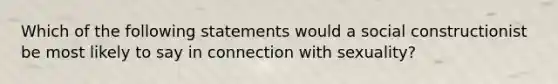 Which of the following statements would a social constructionist be most likely to say in connection with sexuality?