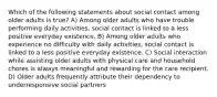 Which of the following statements about social contact among older adults is true? A) Among older adults who have trouble performing daily activities, social contact is linked to a less positive everyday existence. B) Among older adults who experience no difficulty with daily activities, social contact is linked to a less positive everyday existence. C) Social interaction while assisting older adults with physical care and household chores is always meaningful and rewarding for the care recipient. D) Older adults frequently attribute their dependency to underresponsive social partners