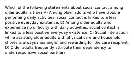 Which of the following statements about social contact among older adults is true? A) Among older adults who have trouble performing daily activities, social contact is linked to a less positive everyday existence. B) Among older adults who experience no difficulty with daily activities, social contact is linked to a less positive everyday existence. C) Social interaction while assisting older adults with physical care and household chores is always meaningful and rewarding for the care recipient. D) Older adults frequently attribute their dependency to underresponsive social partners