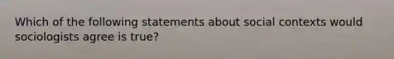 Which of the following statements about social contexts would sociologists agree is true?