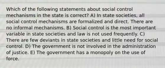 Which of the following statements about social control mechanisms in the state is correct? A) In state societies, all social control mechanisms are formalized and direct. There are no informal mechanisms. B) Social control is the most important variable in state societies and law is not used frequently. C) There are few deviants in state societies and little need for social control. D) The government is not involved in the administration of justice. E) The government has a monopoly on the use of force.