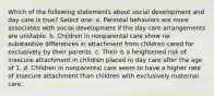 Which of the following statements about social development and day care is true? Select one: a. Parental behaviors are more associated with social development if the day care arrangements are unstable. b. Children in nonparental care show no substantive differences in attachment from children cared for exclusively by their parents. c. Their is a heightened risk of insecure attachment in children placed in day care after the age of 1. d. Children in nonparental care seem to have a higher rate of insecure attachment than children with exclusively maternal care.