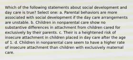 Which of the following statements about social development and day care is true? Select one: a. Parental behaviors are more associated with social development if the day care arrangements are unstable. b. Children in nonparental care show no substantive differences in attachment from children cared for exclusively by their parents. c. Their is a heightened risk of insecure attachment in children placed in day care after the age of 1. d. Children in nonparental care seem to have a higher rate of insecure attachment than children with exclusively maternal care.