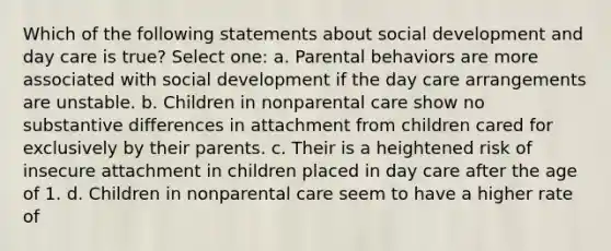 Which of the following statements about social development and day care is true? Select one: a. Parental behaviors are more associated with social development if the day care arrangements are unstable. b. Children in nonparental care show no substantive differences in attachment from children cared for exclusively by their parents. c. Their is a heightened risk of insecure attachment in children placed in day care after the age of 1. d. Children in nonparental care seem to have a higher rate of