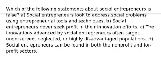 Which of the following statements about social entrepreneurs is false? a) Social entrepreneurs look to address social problems using entrepreneurial tools and techniques. b) Social entrepreneurs never seek profit in their innovation efforts. c) The innovations advanced by social entrepreneurs often target underserved, neglected, or highly disadvantaged populations. d) Social entrepreneurs can be found in both the nonprofit and for-profit sectors.