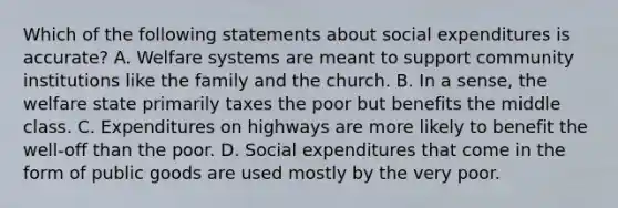 Which of the following statements about social expenditures is accurate? A. Welfare systems are meant to support community institutions like the family and the church. B. In a sense, the welfare state primarily taxes the poor but benefits the middle class. C. Expenditures on highways are more likely to benefit the well-off than the poor. D. Social expenditures that come in the form of public goods are used mostly by the very poor.