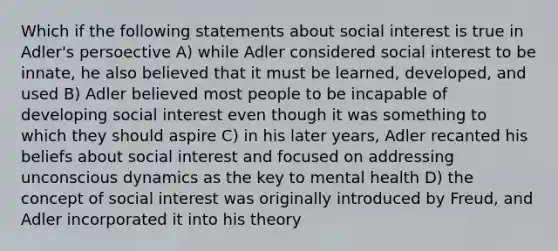 Which if the following statements about social interest is true in Adler's persoective A) while Adler considered social interest to be innate, he also believed that it must be learned, developed, and used B) Adler believed most people to be incapable of developing social interest even though it was something to which they should aspire C) in his later years, Adler recanted his beliefs about social interest and focused on addressing unconscious dynamics as the key to mental health D) the concept of social interest was originally introduced by Freud, and Adler incorporated it into his theory