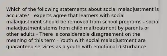 Which of the following statements about social maladjustment is accurate? - experts agree that learners with social maladjustment should be removed from school programs - social maladjustment stems from child maltreatment by parents or other adults - There is considerable disagreement on the meaning of this term - Youth with social maladjustment are guaranteed services as a youth with emotional disturbance