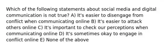 Which of the following statements about social media and digital communication is not true? A) It's easier to disengage from conflict when communicating online B) It's easier to attack others online C) It's important to check our perceptions when communicating online D) It's sometimes okay to engage in conflict online E) None of the above