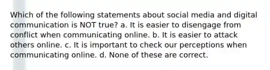 Which of the following statements about social media and digital communication is NOT true? a. It is easier to disengage from conflict when communicating online. b. It is easier to attack others online. c. It is important to check our perceptions when communicating online. d. None of these are correct.