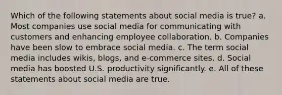 Which of the following statements about social media is true? a. Most companies use social media for communicating with customers and enhancing employee collaboration. b. Companies have been slow to embrace social media. c. The term social media includes wikis, blogs, and e-commerce sites. d. Social media has boosted U.S. productivity significantly. e. All of these statements about social media are true.