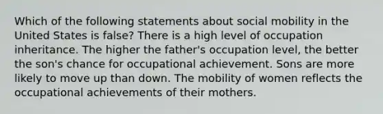 Which of the following statements about social mobility in the United States is false? There is a high level of occupation inheritance. The higher the father's occupation level, the better the son's chance for occupational achievement. Sons are more likely to move up than down. The mobility of women reflects the occupational achievements of their mothers.