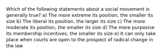 Which of the following statements about a social movement is generally true? a) The more extreme its position, the smaller its size b) The liberal its position, the larger its size c) The more moderate its position, the smaller its size d) The more purposive its membership incentives, the smaller its size e) It can only take place when courts are open to the prospect of radical change in the law