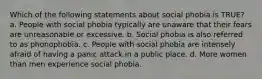 Which of the following statements about social phobia is TRUE? a. People with social phobia typically are unaware that their fears are unreasonable or excessive. b. Social phobia is also referred to as phonophobia. c. People with social phobia are intensely afraid of having a panic attack in a public place. d. More women than men experience social phobia.