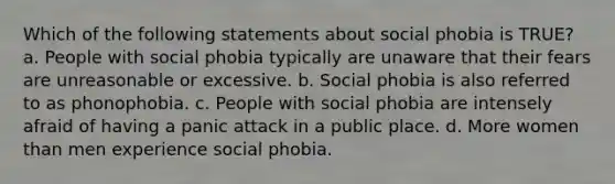 Which of the following statements about social phobia is TRUE? a. People with social phobia typically are unaware that their fears are unreasonable or excessive. b. Social phobia is also referred to as phonophobia. c. People with social phobia are intensely afraid of having a panic attack in a public place. d. More women than men experience social phobia.