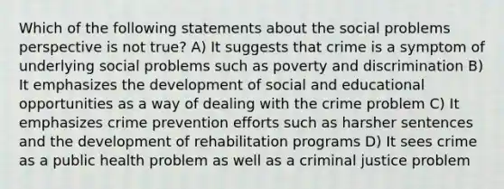 Which of the following statements about the social problems perspective is not true? A) It suggests that crime is a symptom of underlying social problems such as poverty and discrimination B) It emphasizes the development of social and educational opportunities as a way of dealing with the crime problem C) It emphasizes crime prevention efforts such as harsher sentences and the development of rehabilitation programs D) It sees crime as a public health problem as well as a criminal justice problem