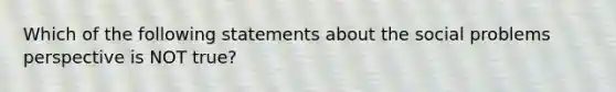 Which of the following statements about the social problems perspective is NOT true?