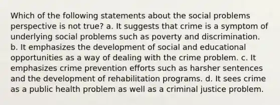 Which of the following statements about the social problems perspective is not true? a. It suggests that crime is a symptom of underlying social problems such as poverty and discrimination. b. It emphasizes the development of social and educational opportunities as a way of dealing with the crime problem. c. It emphasizes crime prevention efforts such as harsher sentences and the development of rehabilitation programs. d. It sees crime as a public health problem as well as a criminal justice problem.