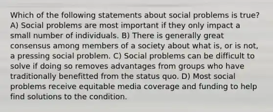 Which of the following statements about social problems is true? A) Social problems are most important if they only impact a small number of individuals. B) There is generally great consensus among members of a society about what is, or is not, a pressing social problem. C) Social problems can be difficult to solve if doing so removes advantages from groups who have traditionally benefitted from the status quo. D) Most social problems receive equitable media coverage and funding to help find solutions to the condition.