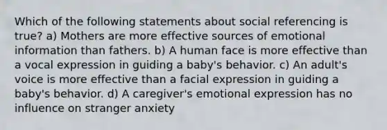 Which of the following statements about social referencing is true? a) Mothers are more effective sources of emotional information than fathers. b) A human face is more effective than a vocal expression in guiding a baby's behavior. c) An adult's voice is more effective than a facial expression in guiding a baby's behavior. d) A caregiver's emotional expression has no influence on stranger anxiety