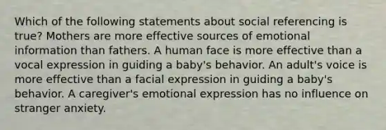 Which of the following statements about social referencing is true? Mothers are more effective sources of emotional information than fathers. A human face is more effective than a vocal expression in guiding a baby's behavior. An adult's voice is more effective than a facial expression in guiding a baby's behavior. A caregiver's emotional expression has no influence on stranger anxiety.