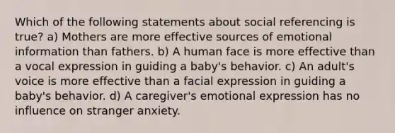 Which of the following statements about social referencing is true? a) Mothers are more effective sources of emotional information than fathers. b) A human face is more effective than a vocal expression in guiding a baby's behavior. c) An adult's voice is more effective than a facial expression in guiding a baby's behavior. d) A caregiver's emotional expression has no influence on stranger anxiety.