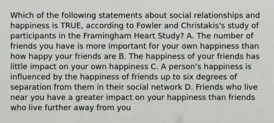 Which of the following statements about social relationships and happiness is TRUE, according to Fowler and Christakis's study of participants in the Framingham Heart Study? A. The number of friends you have is more important for your own happiness than how happy your friends are B. The happiness of your friends has little impact on your own happiness C. A person's happiness is influenced by the happiness of friends up to six degrees of separation from them in their social network D. Friends who live near you have a greater impact on your happiness than friends who live further away from you